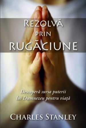 Rezolvă prin rugăciune. Descoperă sursa puterii lui Dumnezeu pentru viață