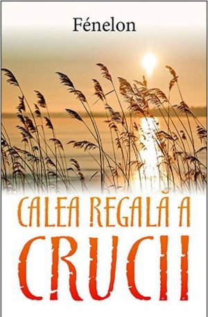 calea-regala-a-crucii Calea regala a crucii. Scrisori si sfaturi spirituale ale lui Francois de Salignac de la Mothe-Fenelon
